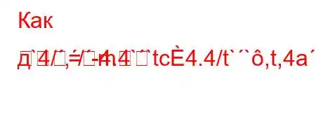 Как д`4/,/-4.4``tc4.4/t``,t,4a.4c4`H4/-=m